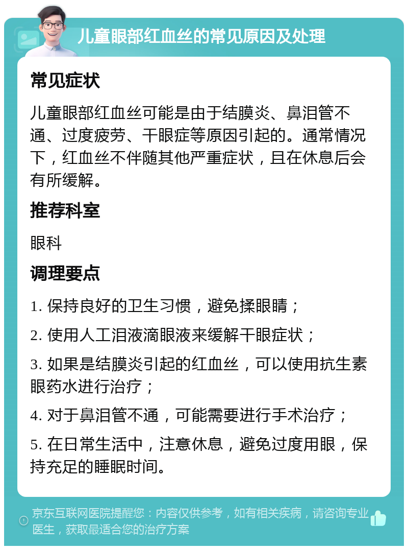 儿童眼部红血丝的常见原因及处理 常见症状 儿童眼部红血丝可能是由于结膜炎、鼻泪管不通、过度疲劳、干眼症等原因引起的。通常情况下，红血丝不伴随其他严重症状，且在休息后会有所缓解。 推荐科室 眼科 调理要点 1. 保持良好的卫生习惯，避免揉眼睛； 2. 使用人工泪液滴眼液来缓解干眼症状； 3. 如果是结膜炎引起的红血丝，可以使用抗生素眼药水进行治疗； 4. 对于鼻泪管不通，可能需要进行手术治疗； 5. 在日常生活中，注意休息，避免过度用眼，保持充足的睡眠时间。