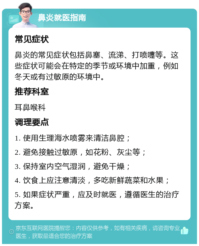 鼻炎就医指南 常见症状 鼻炎的常见症状包括鼻塞、流涕、打喷嚏等。这些症状可能会在特定的季节或环境中加重，例如冬天或有过敏原的环境中。 推荐科室 耳鼻喉科 调理要点 1. 使用生理海水喷雾来清洁鼻腔； 2. 避免接触过敏原，如花粉、灰尘等； 3. 保持室内空气湿润，避免干燥； 4. 饮食上应注意清淡，多吃新鲜蔬菜和水果； 5. 如果症状严重，应及时就医，遵循医生的治疗方案。