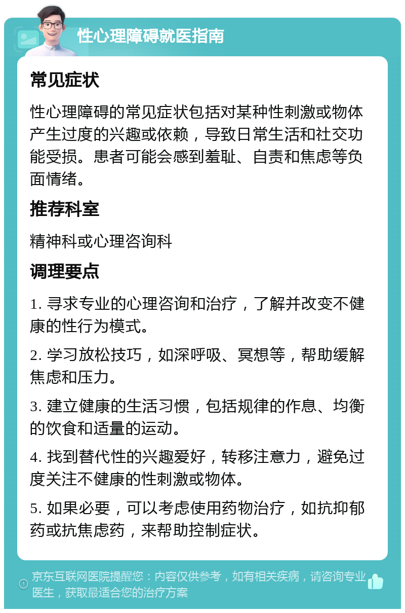 性心理障碍就医指南 常见症状 性心理障碍的常见症状包括对某种性刺激或物体产生过度的兴趣或依赖，导致日常生活和社交功能受损。患者可能会感到羞耻、自责和焦虑等负面情绪。 推荐科室 精神科或心理咨询科 调理要点 1. 寻求专业的心理咨询和治疗，了解并改变不健康的性行为模式。 2. 学习放松技巧，如深呼吸、冥想等，帮助缓解焦虑和压力。 3. 建立健康的生活习惯，包括规律的作息、均衡的饮食和适量的运动。 4. 找到替代性的兴趣爱好，转移注意力，避免过度关注不健康的性刺激或物体。 5. 如果必要，可以考虑使用药物治疗，如抗抑郁药或抗焦虑药，来帮助控制症状。