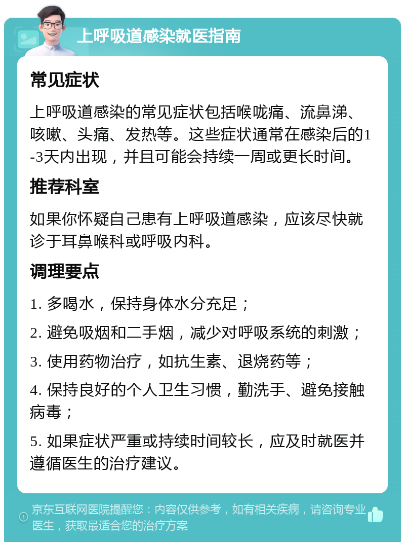 上呼吸道感染就医指南 常见症状 上呼吸道感染的常见症状包括喉咙痛、流鼻涕、咳嗽、头痛、发热等。这些症状通常在感染后的1-3天内出现，并且可能会持续一周或更长时间。 推荐科室 如果你怀疑自己患有上呼吸道感染，应该尽快就诊于耳鼻喉科或呼吸内科。 调理要点 1. 多喝水，保持身体水分充足； 2. 避免吸烟和二手烟，减少对呼吸系统的刺激； 3. 使用药物治疗，如抗生素、退烧药等； 4. 保持良好的个人卫生习惯，勤洗手、避免接触病毒； 5. 如果症状严重或持续时间较长，应及时就医并遵循医生的治疗建议。