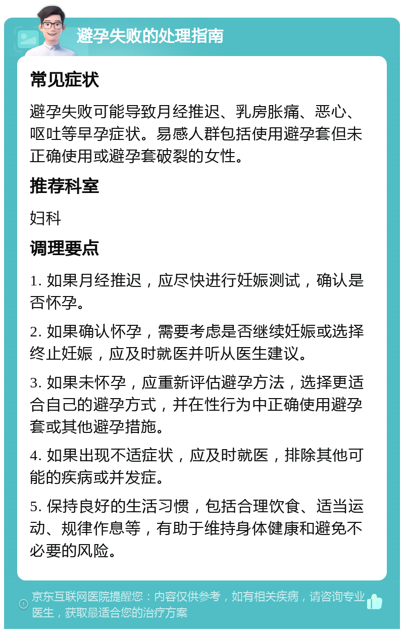 避孕失败的处理指南 常见症状 避孕失败可能导致月经推迟、乳房胀痛、恶心、呕吐等早孕症状。易感人群包括使用避孕套但未正确使用或避孕套破裂的女性。 推荐科室 妇科 调理要点 1. 如果月经推迟，应尽快进行妊娠测试，确认是否怀孕。 2. 如果确认怀孕，需要考虑是否继续妊娠或选择终止妊娠，应及时就医并听从医生建议。 3. 如果未怀孕，应重新评估避孕方法，选择更适合自己的避孕方式，并在性行为中正确使用避孕套或其他避孕措施。 4. 如果出现不适症状，应及时就医，排除其他可能的疾病或并发症。 5. 保持良好的生活习惯，包括合理饮食、适当运动、规律作息等，有助于维持身体健康和避免不必要的风险。