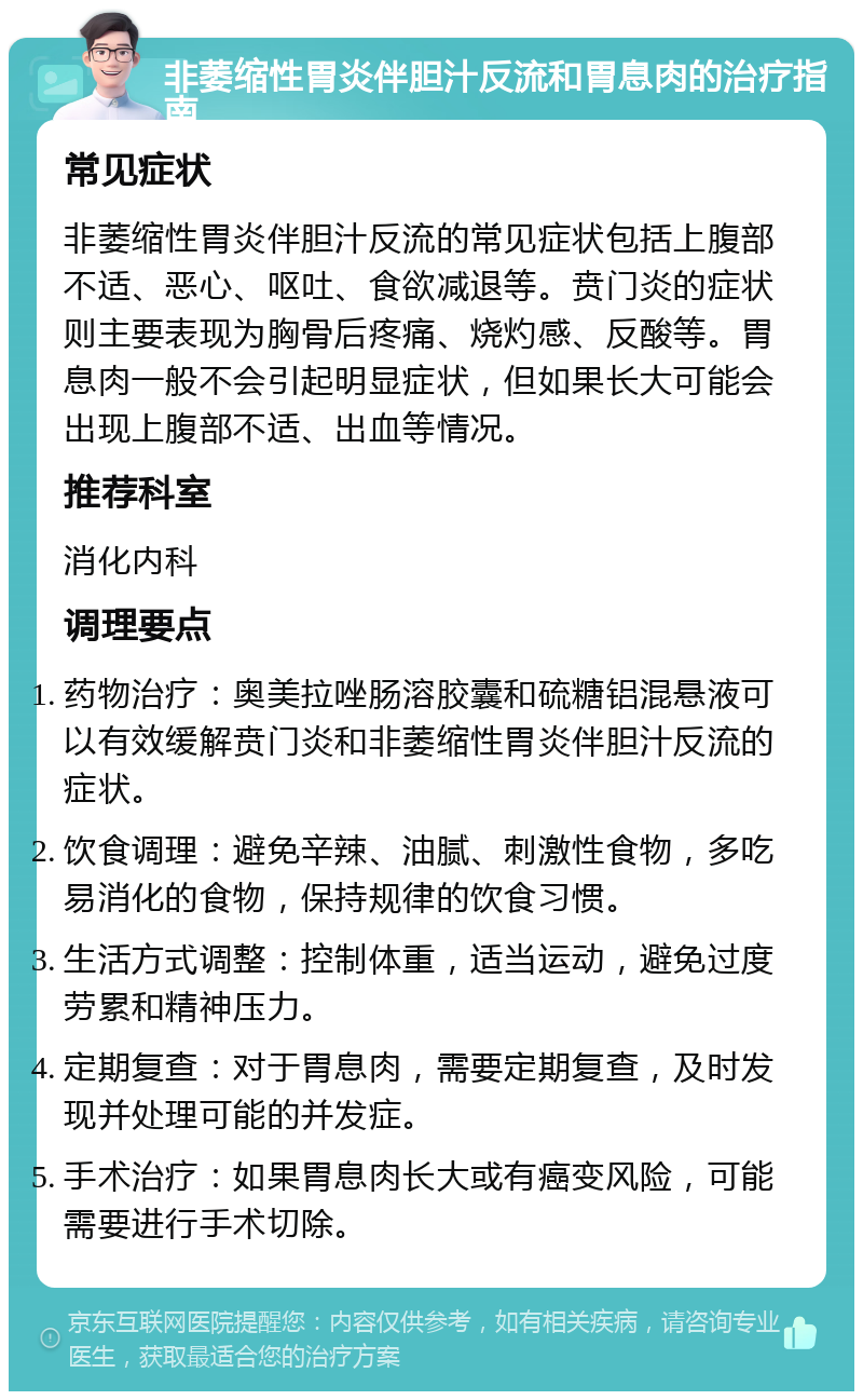 非萎缩性胃炎伴胆汁反流和胃息肉的治疗指南 常见症状 非萎缩性胃炎伴胆汁反流的常见症状包括上腹部不适、恶心、呕吐、食欲减退等。贲门炎的症状则主要表现为胸骨后疼痛、烧灼感、反酸等。胃息肉一般不会引起明显症状，但如果长大可能会出现上腹部不适、出血等情况。 推荐科室 消化内科 调理要点 药物治疗：奥美拉唑肠溶胶囊和硫糖铝混悬液可以有效缓解贲门炎和非萎缩性胃炎伴胆汁反流的症状。 饮食调理：避免辛辣、油腻、刺激性食物，多吃易消化的食物，保持规律的饮食习惯。 生活方式调整：控制体重，适当运动，避免过度劳累和精神压力。 定期复查：对于胃息肉，需要定期复查，及时发现并处理可能的并发症。 手术治疗：如果胃息肉长大或有癌变风险，可能需要进行手术切除。