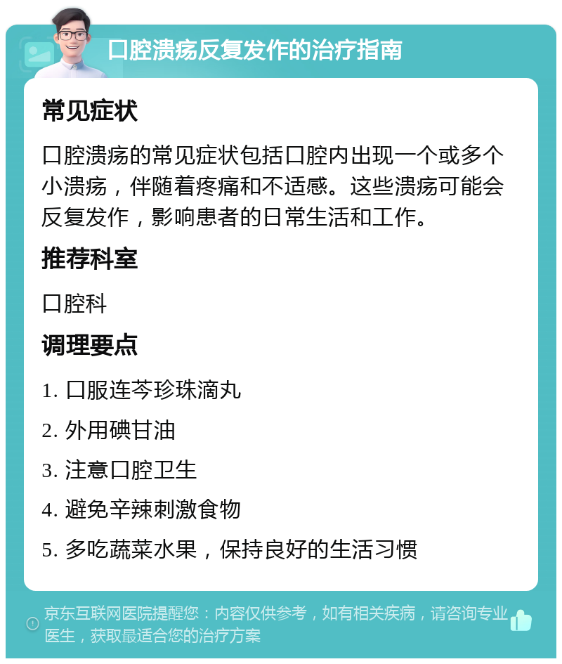 口腔溃疡反复发作的治疗指南 常见症状 口腔溃疡的常见症状包括口腔内出现一个或多个小溃疡，伴随着疼痛和不适感。这些溃疡可能会反复发作，影响患者的日常生活和工作。 推荐科室 口腔科 调理要点 1. 口服连芩珍珠滴丸 2. 外用碘甘油 3. 注意口腔卫生 4. 避免辛辣刺激食物 5. 多吃蔬菜水果，保持良好的生活习惯