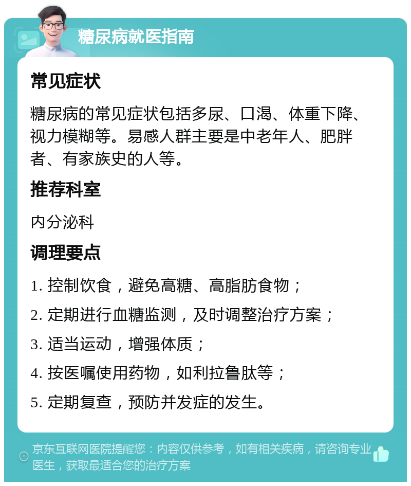 糖尿病就医指南 常见症状 糖尿病的常见症状包括多尿、口渴、体重下降、视力模糊等。易感人群主要是中老年人、肥胖者、有家族史的人等。 推荐科室 内分泌科 调理要点 1. 控制饮食，避免高糖、高脂肪食物； 2. 定期进行血糖监测，及时调整治疗方案； 3. 适当运动，增强体质； 4. 按医嘱使用药物，如利拉鲁肽等； 5. 定期复查，预防并发症的发生。