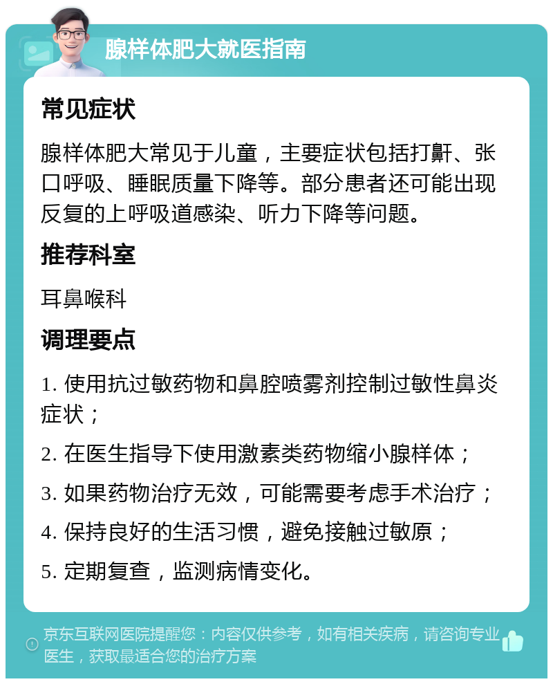 腺样体肥大就医指南 常见症状 腺样体肥大常见于儿童，主要症状包括打鼾、张口呼吸、睡眠质量下降等。部分患者还可能出现反复的上呼吸道感染、听力下降等问题。 推荐科室 耳鼻喉科 调理要点 1. 使用抗过敏药物和鼻腔喷雾剂控制过敏性鼻炎症状； 2. 在医生指导下使用激素类药物缩小腺样体； 3. 如果药物治疗无效，可能需要考虑手术治疗； 4. 保持良好的生活习惯，避免接触过敏原； 5. 定期复查，监测病情变化。