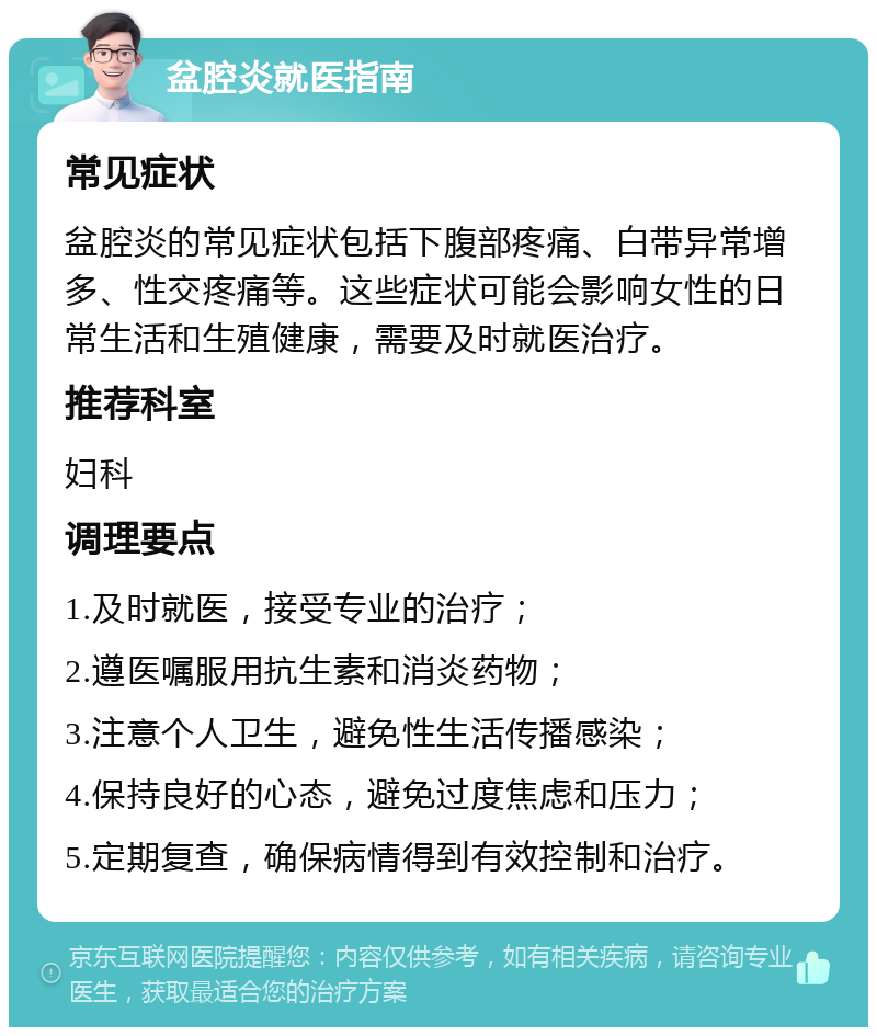 盆腔炎就医指南 常见症状 盆腔炎的常见症状包括下腹部疼痛、白带异常增多、性交疼痛等。这些症状可能会影响女性的日常生活和生殖健康，需要及时就医治疗。 推荐科室 妇科 调理要点 1.及时就医，接受专业的治疗； 2.遵医嘱服用抗生素和消炎药物； 3.注意个人卫生，避免性生活传播感染； 4.保持良好的心态，避免过度焦虑和压力； 5.定期复查，确保病情得到有效控制和治疗。