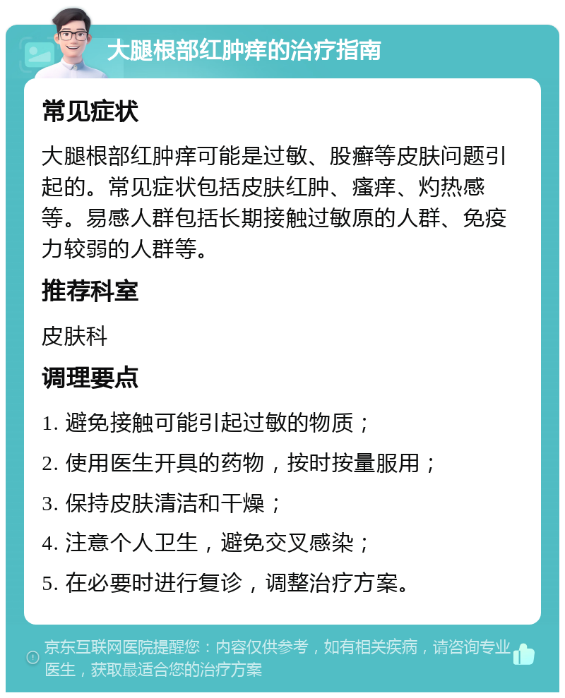 大腿根部红肿痒的治疗指南 常见症状 大腿根部红肿痒可能是过敏、股癣等皮肤问题引起的。常见症状包括皮肤红肿、瘙痒、灼热感等。易感人群包括长期接触过敏原的人群、免疫力较弱的人群等。 推荐科室 皮肤科 调理要点 1. 避免接触可能引起过敏的物质； 2. 使用医生开具的药物，按时按量服用； 3. 保持皮肤清洁和干燥； 4. 注意个人卫生，避免交叉感染； 5. 在必要时进行复诊，调整治疗方案。