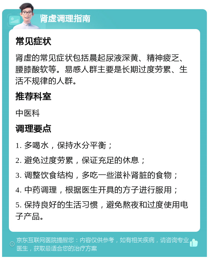 肾虚调理指南 常见症状 肾虚的常见症状包括晨起尿液深黄、精神疲乏、腰膝酸软等。易感人群主要是长期过度劳累、生活不规律的人群。 推荐科室 中医科 调理要点 1. 多喝水，保持水分平衡； 2. 避免过度劳累，保证充足的休息； 3. 调整饮食结构，多吃一些滋补肾脏的食物； 4. 中药调理，根据医生开具的方子进行服用； 5. 保持良好的生活习惯，避免熬夜和过度使用电子产品。