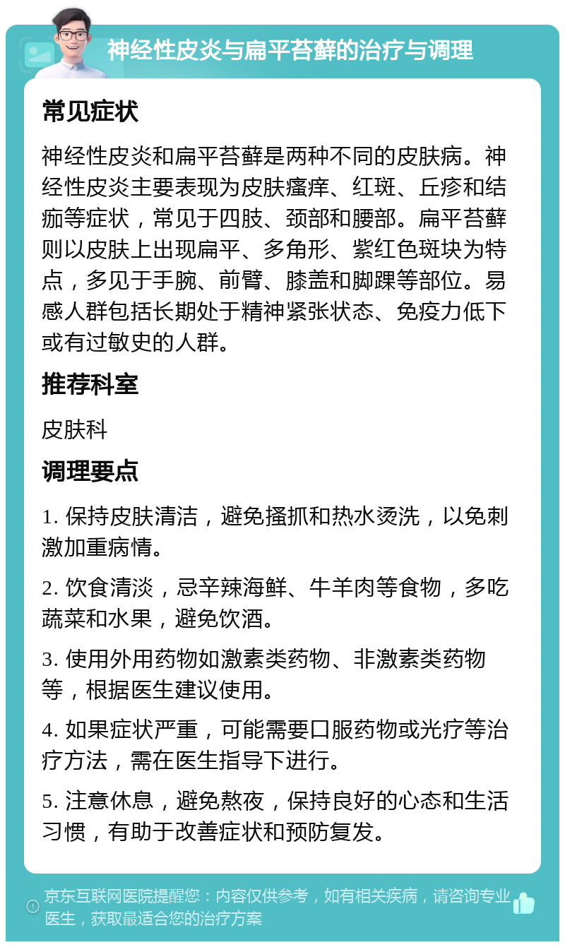 神经性皮炎与扁平苔藓的治疗与调理 常见症状 神经性皮炎和扁平苔藓是两种不同的皮肤病。神经性皮炎主要表现为皮肤瘙痒、红斑、丘疹和结痂等症状，常见于四肢、颈部和腰部。扁平苔藓则以皮肤上出现扁平、多角形、紫红色斑块为特点，多见于手腕、前臂、膝盖和脚踝等部位。易感人群包括长期处于精神紧张状态、免疫力低下或有过敏史的人群。 推荐科室 皮肤科 调理要点 1. 保持皮肤清洁，避免搔抓和热水烫洗，以免刺激加重病情。 2. 饮食清淡，忌辛辣海鲜、牛羊肉等食物，多吃蔬菜和水果，避免饮酒。 3. 使用外用药物如激素类药物、非激素类药物等，根据医生建议使用。 4. 如果症状严重，可能需要口服药物或光疗等治疗方法，需在医生指导下进行。 5. 注意休息，避免熬夜，保持良好的心态和生活习惯，有助于改善症状和预防复发。