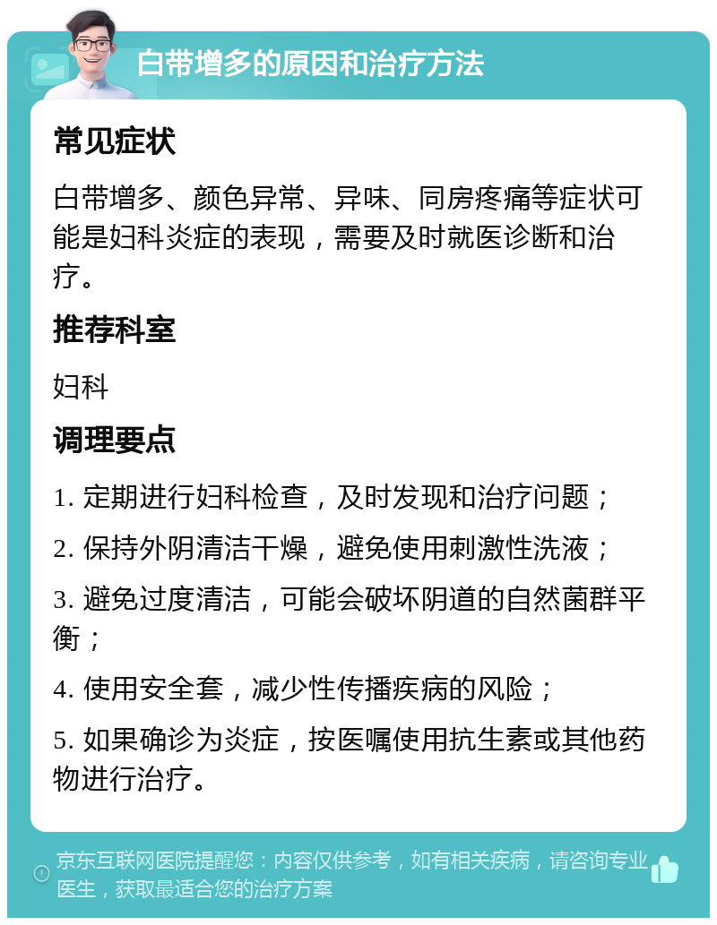 白带增多的原因和治疗方法 常见症状 白带增多、颜色异常、异味、同房疼痛等症状可能是妇科炎症的表现，需要及时就医诊断和治疗。 推荐科室 妇科 调理要点 1. 定期进行妇科检查，及时发现和治疗问题； 2. 保持外阴清洁干燥，避免使用刺激性洗液； 3. 避免过度清洁，可能会破坏阴道的自然菌群平衡； 4. 使用安全套，减少性传播疾病的风险； 5. 如果确诊为炎症，按医嘱使用抗生素或其他药物进行治疗。