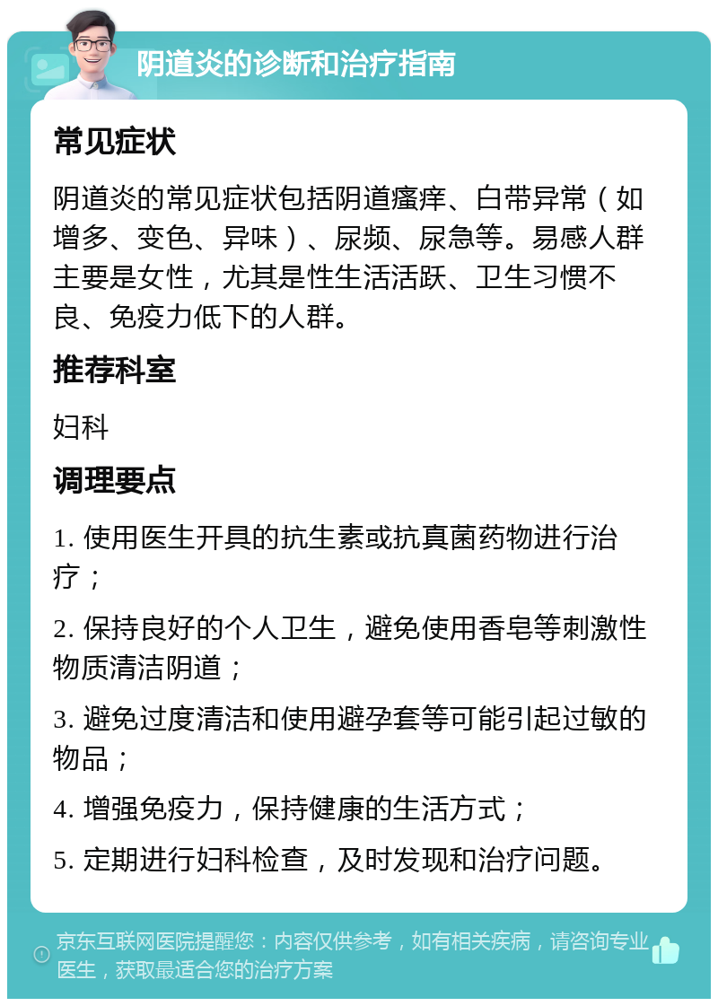 阴道炎的诊断和治疗指南 常见症状 阴道炎的常见症状包括阴道瘙痒、白带异常（如增多、变色、异味）、尿频、尿急等。易感人群主要是女性，尤其是性生活活跃、卫生习惯不良、免疫力低下的人群。 推荐科室 妇科 调理要点 1. 使用医生开具的抗生素或抗真菌药物进行治疗； 2. 保持良好的个人卫生，避免使用香皂等刺激性物质清洁阴道； 3. 避免过度清洁和使用避孕套等可能引起过敏的物品； 4. 增强免疫力，保持健康的生活方式； 5. 定期进行妇科检查，及时发现和治疗问题。