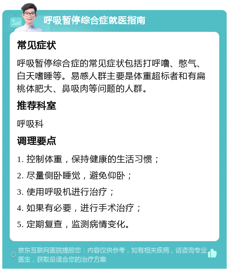 呼吸暂停综合症就医指南 常见症状 呼吸暂停综合症的常见症状包括打呼噜、憋气、白天嗜睡等。易感人群主要是体重超标者和有扁桃体肥大、鼻吸肉等问题的人群。 推荐科室 呼吸科 调理要点 1. 控制体重，保持健康的生活习惯； 2. 尽量侧卧睡觉，避免仰卧； 3. 使用呼吸机进行治疗； 4. 如果有必要，进行手术治疗； 5. 定期复查，监测病情变化。