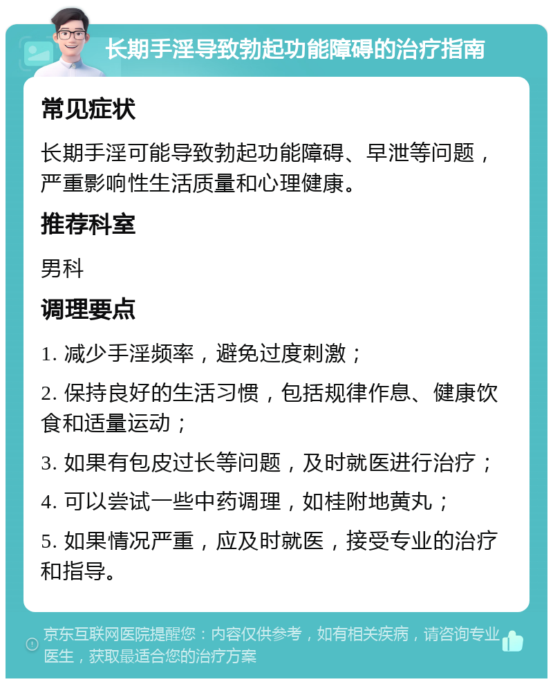 长期手淫导致勃起功能障碍的治疗指南 常见症状 长期手淫可能导致勃起功能障碍、早泄等问题，严重影响性生活质量和心理健康。 推荐科室 男科 调理要点 1. 减少手淫频率，避免过度刺激； 2. 保持良好的生活习惯，包括规律作息、健康饮食和适量运动； 3. 如果有包皮过长等问题，及时就医进行治疗； 4. 可以尝试一些中药调理，如桂附地黄丸； 5. 如果情况严重，应及时就医，接受专业的治疗和指导。