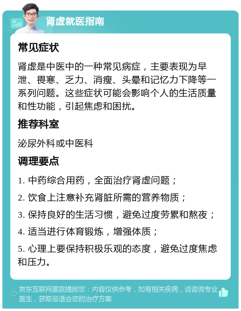 肾虚就医指南 常见症状 肾虚是中医中的一种常见病症，主要表现为早泄、畏寒、乏力、消瘦、头晕和记忆力下降等一系列问题。这些症状可能会影响个人的生活质量和性功能，引起焦虑和困扰。 推荐科室 泌尿外科或中医科 调理要点 1. 中药综合用药，全面治疗肾虚问题； 2. 饮食上注意补充肾脏所需的营养物质； 3. 保持良好的生活习惯，避免过度劳累和熬夜； 4. 适当进行体育锻炼，增强体质； 5. 心理上要保持积极乐观的态度，避免过度焦虑和压力。