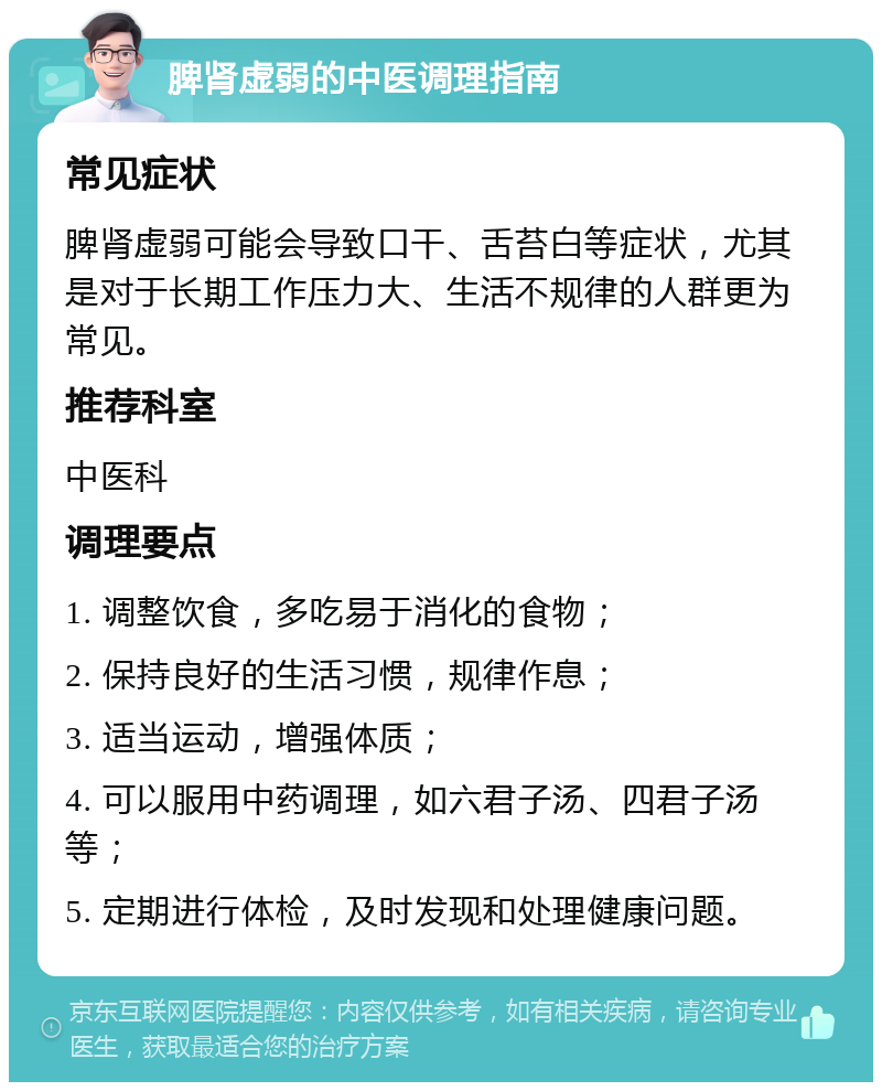 脾肾虚弱的中医调理指南 常见症状 脾肾虚弱可能会导致口干、舌苔白等症状，尤其是对于长期工作压力大、生活不规律的人群更为常见。 推荐科室 中医科 调理要点 1. 调整饮食，多吃易于消化的食物； 2. 保持良好的生活习惯，规律作息； 3. 适当运动，增强体质； 4. 可以服用中药调理，如六君子汤、四君子汤等； 5. 定期进行体检，及时发现和处理健康问题。