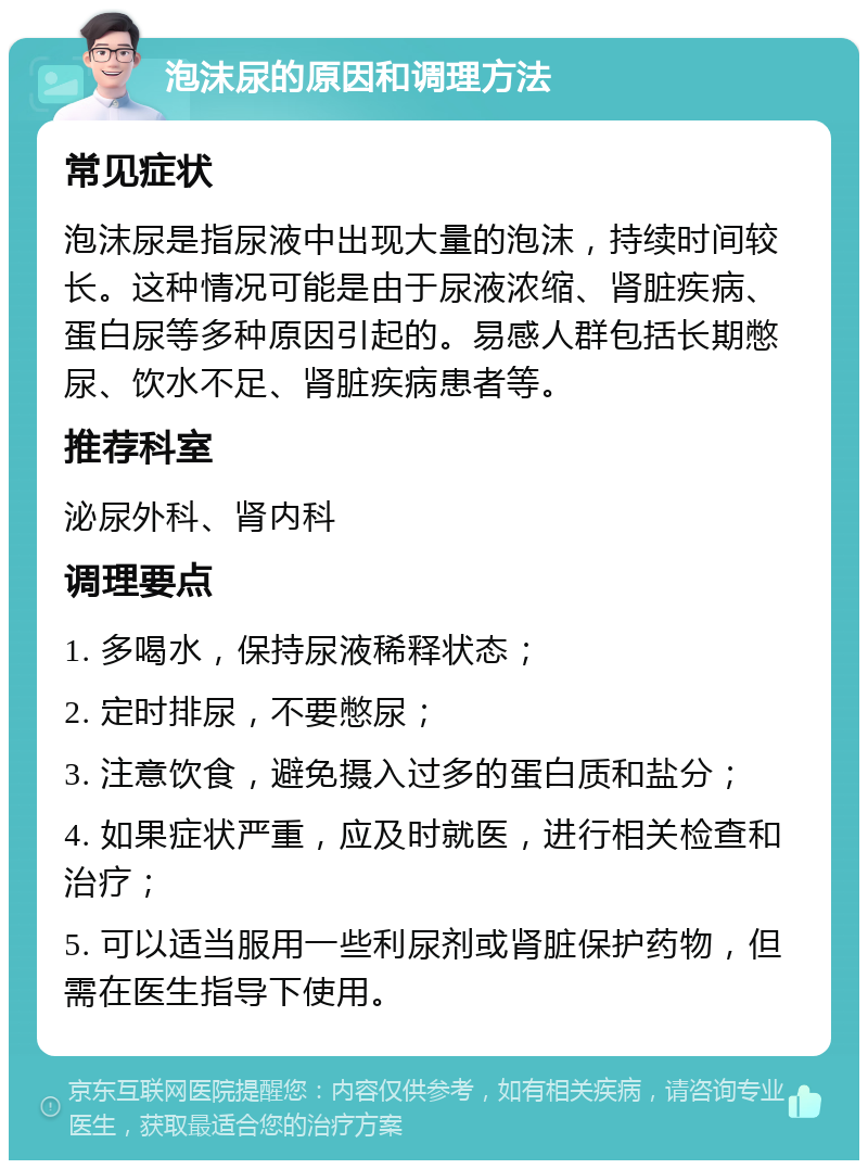 泡沫尿的原因和调理方法 常见症状 泡沫尿是指尿液中出现大量的泡沫，持续时间较长。这种情况可能是由于尿液浓缩、肾脏疾病、蛋白尿等多种原因引起的。易感人群包括长期憋尿、饮水不足、肾脏疾病患者等。 推荐科室 泌尿外科、肾内科 调理要点 1. 多喝水，保持尿液稀释状态； 2. 定时排尿，不要憋尿； 3. 注意饮食，避免摄入过多的蛋白质和盐分； 4. 如果症状严重，应及时就医，进行相关检查和治疗； 5. 可以适当服用一些利尿剂或肾脏保护药物，但需在医生指导下使用。