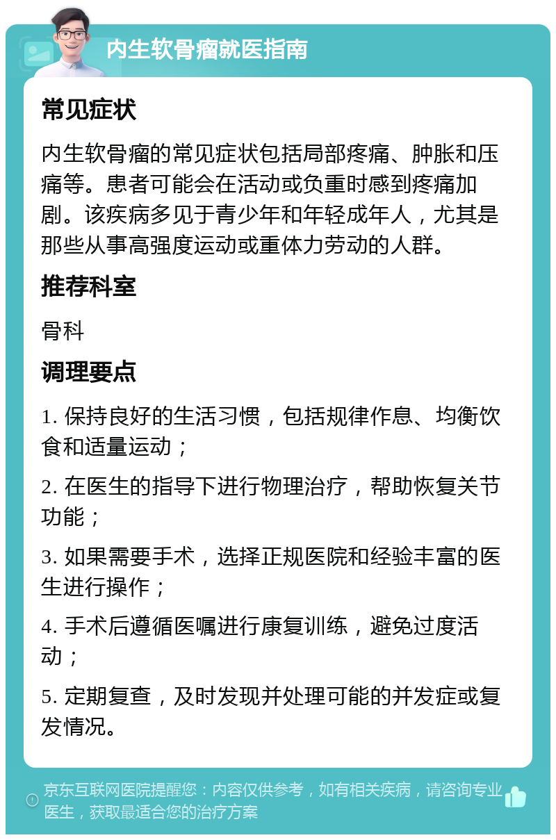 内生软骨瘤就医指南 常见症状 内生软骨瘤的常见症状包括局部疼痛、肿胀和压痛等。患者可能会在活动或负重时感到疼痛加剧。该疾病多见于青少年和年轻成年人，尤其是那些从事高强度运动或重体力劳动的人群。 推荐科室 骨科 调理要点 1. 保持良好的生活习惯，包括规律作息、均衡饮食和适量运动； 2. 在医生的指导下进行物理治疗，帮助恢复关节功能； 3. 如果需要手术，选择正规医院和经验丰富的医生进行操作； 4. 手术后遵循医嘱进行康复训练，避免过度活动； 5. 定期复查，及时发现并处理可能的并发症或复发情况。