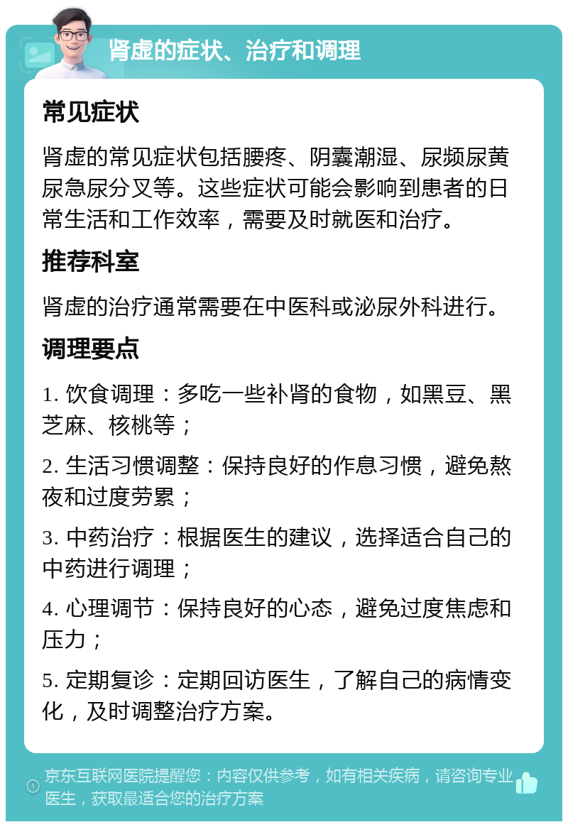 肾虚的症状、治疗和调理 常见症状 肾虚的常见症状包括腰疼、阴囊潮湿、尿频尿黄尿急尿分叉等。这些症状可能会影响到患者的日常生活和工作效率，需要及时就医和治疗。 推荐科室 肾虚的治疗通常需要在中医科或泌尿外科进行。 调理要点 1. 饮食调理：多吃一些补肾的食物，如黑豆、黑芝麻、核桃等； 2. 生活习惯调整：保持良好的作息习惯，避免熬夜和过度劳累； 3. 中药治疗：根据医生的建议，选择适合自己的中药进行调理； 4. 心理调节：保持良好的心态，避免过度焦虑和压力； 5. 定期复诊：定期回访医生，了解自己的病情变化，及时调整治疗方案。