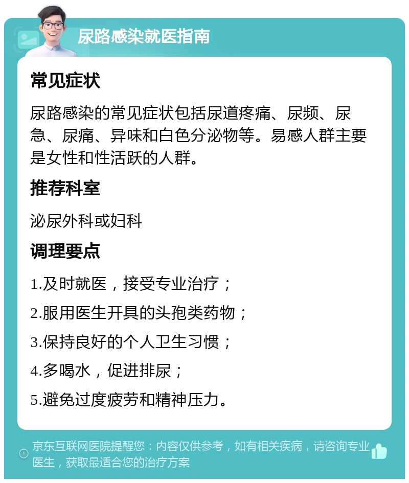 尿路感染就医指南 常见症状 尿路感染的常见症状包括尿道疼痛、尿频、尿急、尿痛、异味和白色分泌物等。易感人群主要是女性和性活跃的人群。 推荐科室 泌尿外科或妇科 调理要点 1.及时就医，接受专业治疗； 2.服用医生开具的头孢类药物； 3.保持良好的个人卫生习惯； 4.多喝水，促进排尿； 5.避免过度疲劳和精神压力。