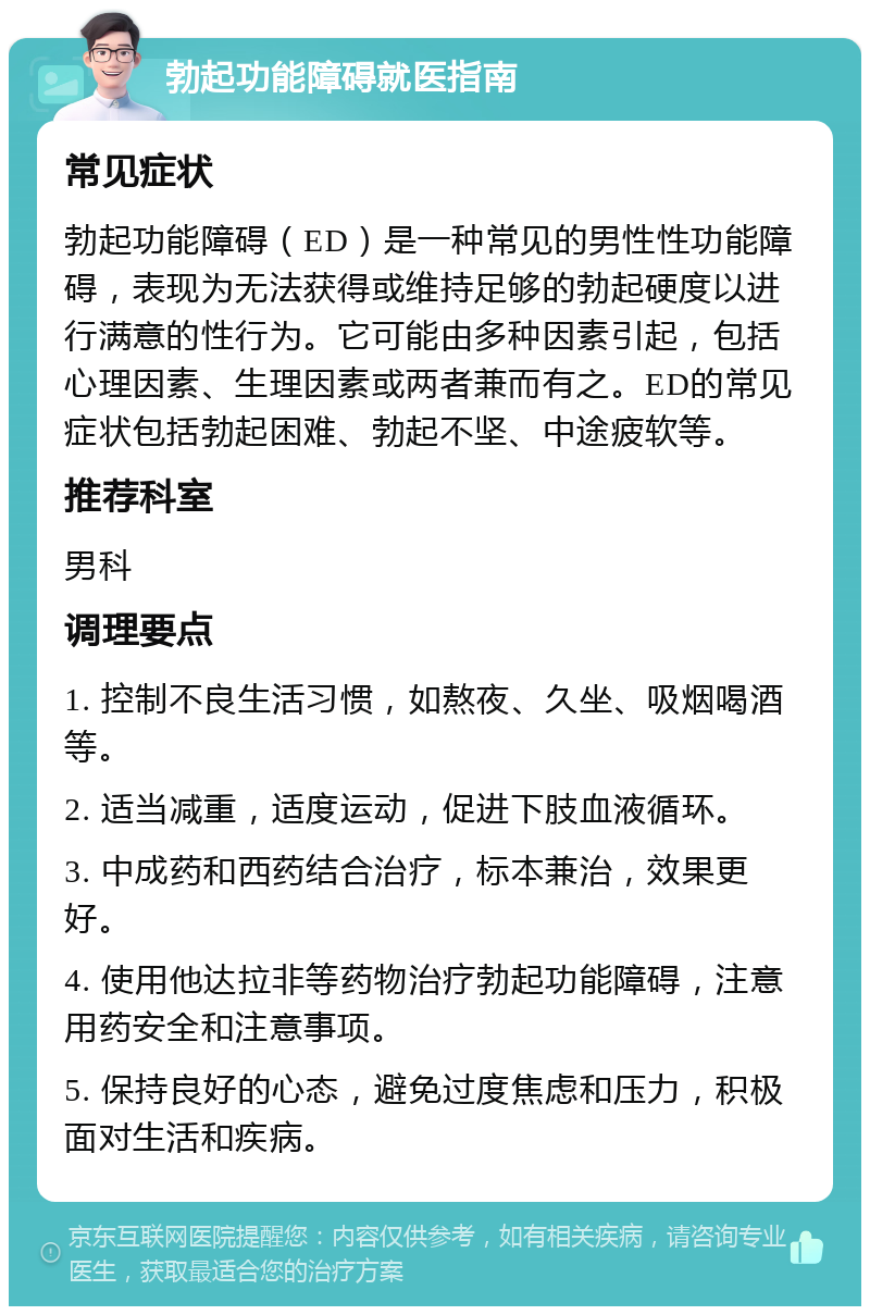 勃起功能障碍就医指南 常见症状 勃起功能障碍（ED）是一种常见的男性性功能障碍，表现为无法获得或维持足够的勃起硬度以进行满意的性行为。它可能由多种因素引起，包括心理因素、生理因素或两者兼而有之。ED的常见症状包括勃起困难、勃起不坚、中途疲软等。 推荐科室 男科 调理要点 1. 控制不良生活习惯，如熬夜、久坐、吸烟喝酒等。 2. 适当减重，适度运动，促进下肢血液循环。 3. 中成药和西药结合治疗，标本兼治，效果更好。 4. 使用他达拉非等药物治疗勃起功能障碍，注意用药安全和注意事项。 5. 保持良好的心态，避免过度焦虑和压力，积极面对生活和疾病。