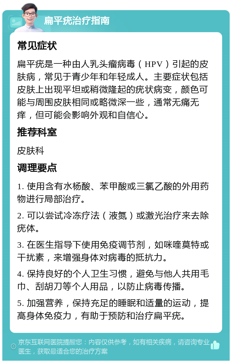 扁平疣治疗指南 常见症状 扁平疣是一种由人乳头瘤病毒（HPV）引起的皮肤病，常见于青少年和年轻成人。主要症状包括皮肤上出现平坦或稍微隆起的疣状病变，颜色可能与周围皮肤相同或略微深一些，通常无痛无痒，但可能会影响外观和自信心。 推荐科室 皮肤科 调理要点 1. 使用含有水杨酸、苯甲酸或三氯乙酸的外用药物进行局部治疗。 2. 可以尝试冷冻疗法（液氮）或激光治疗来去除疣体。 3. 在医生指导下使用免疫调节剂，如咪喹莫特或干扰素，来增强身体对病毒的抵抗力。 4. 保持良好的个人卫生习惯，避免与他人共用毛巾、刮胡刀等个人用品，以防止病毒传播。 5. 加强营养，保持充足的睡眠和适量的运动，提高身体免疫力，有助于预防和治疗扁平疣。