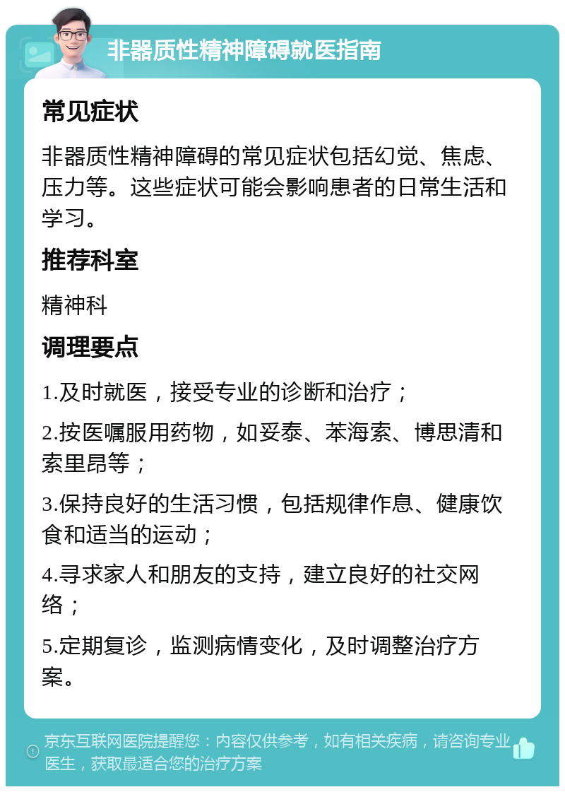 非器质性精神障碍就医指南 常见症状 非器质性精神障碍的常见症状包括幻觉、焦虑、压力等。这些症状可能会影响患者的日常生活和学习。 推荐科室 精神科 调理要点 1.及时就医，接受专业的诊断和治疗； 2.按医嘱服用药物，如妥泰、苯海索、博思清和索里昂等； 3.保持良好的生活习惯，包括规律作息、健康饮食和适当的运动； 4.寻求家人和朋友的支持，建立良好的社交网络； 5.定期复诊，监测病情变化，及时调整治疗方案。