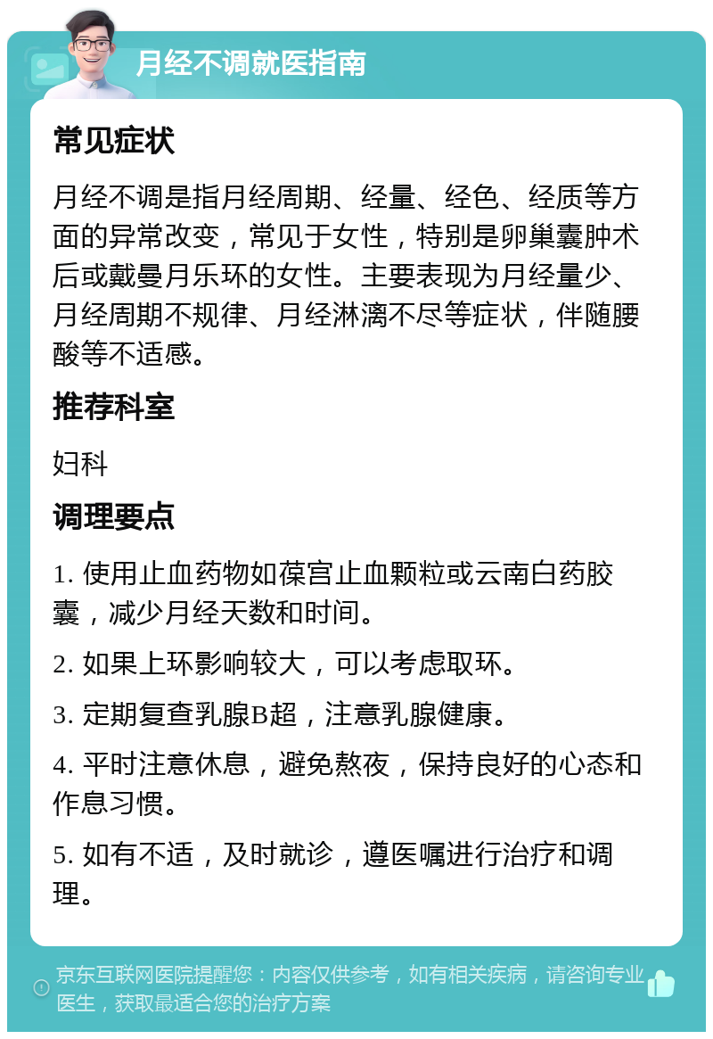 月经不调就医指南 常见症状 月经不调是指月经周期、经量、经色、经质等方面的异常改变，常见于女性，特别是卵巢囊肿术后或戴曼月乐环的女性。主要表现为月经量少、月经周期不规律、月经淋漓不尽等症状，伴随腰酸等不适感。 推荐科室 妇科 调理要点 1. 使用止血药物如葆宫止血颗粒或云南白药胶囊，减少月经天数和时间。 2. 如果上环影响较大，可以考虑取环。 3. 定期复查乳腺B超，注意乳腺健康。 4. 平时注意休息，避免熬夜，保持良好的心态和作息习惯。 5. 如有不适，及时就诊，遵医嘱进行治疗和调理。