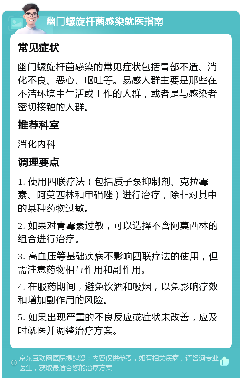 幽门螺旋杆菌感染就医指南 常见症状 幽门螺旋杆菌感染的常见症状包括胃部不适、消化不良、恶心、呕吐等。易感人群主要是那些在不洁环境中生活或工作的人群，或者是与感染者密切接触的人群。 推荐科室 消化内科 调理要点 1. 使用四联疗法（包括质子泵抑制剂、克拉霉素、阿莫西林和甲硝唑）进行治疗，除非对其中的某种药物过敏。 2. 如果对青霉素过敏，可以选择不含阿莫西林的组合进行治疗。 3. 高血压等基础疾病不影响四联疗法的使用，但需注意药物相互作用和副作用。 4. 在服药期间，避免饮酒和吸烟，以免影响疗效和增加副作用的风险。 5. 如果出现严重的不良反应或症状未改善，应及时就医并调整治疗方案。