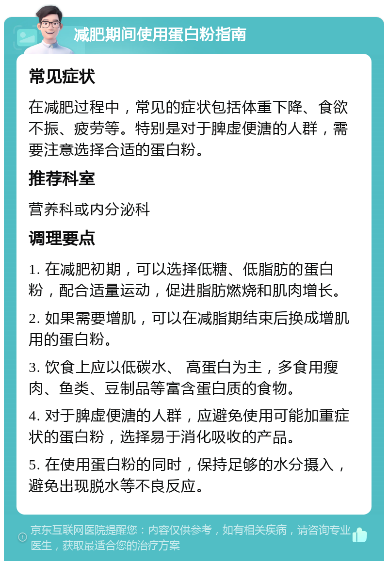 减肥期间使用蛋白粉指南 常见症状 在减肥过程中，常见的症状包括体重下降、食欲不振、疲劳等。特别是对于脾虚便溏的人群，需要注意选择合适的蛋白粉。 推荐科室 营养科或内分泌科 调理要点 1. 在减肥初期，可以选择低糖、低脂肪的蛋白粉，配合适量运动，促进脂肪燃烧和肌肉增长。 2. 如果需要增肌，可以在减脂期结束后换成增肌用的蛋白粉。 3. 饮食上应以低碳水、 高蛋白为主，多食用瘦肉、鱼类、豆制品等富含蛋白质的食物。 4. 对于脾虚便溏的人群，应避免使用可能加重症状的蛋白粉，选择易于消化吸收的产品。 5. 在使用蛋白粉的同时，保持足够的水分摄入，避免出现脱水等不良反应。