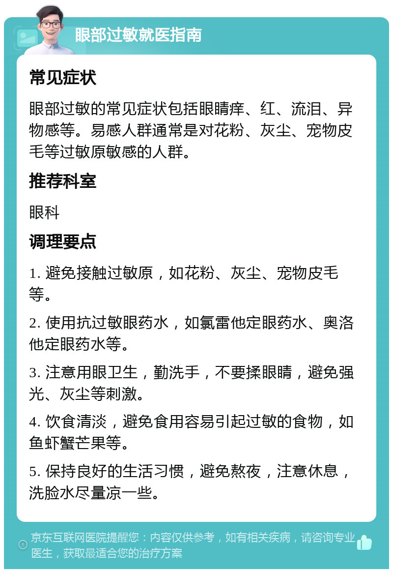 眼部过敏就医指南 常见症状 眼部过敏的常见症状包括眼睛痒、红、流泪、异物感等。易感人群通常是对花粉、灰尘、宠物皮毛等过敏原敏感的人群。 推荐科室 眼科 调理要点 1. 避免接触过敏原，如花粉、灰尘、宠物皮毛等。 2. 使用抗过敏眼药水，如氯雷他定眼药水、奥洛他定眼药水等。 3. 注意用眼卫生，勤洗手，不要揉眼睛，避免强光、灰尘等刺激。 4. 饮食清淡，避免食用容易引起过敏的食物，如鱼虾蟹芒果等。 5. 保持良好的生活习惯，避免熬夜，注意休息，洗脸水尽量凉一些。