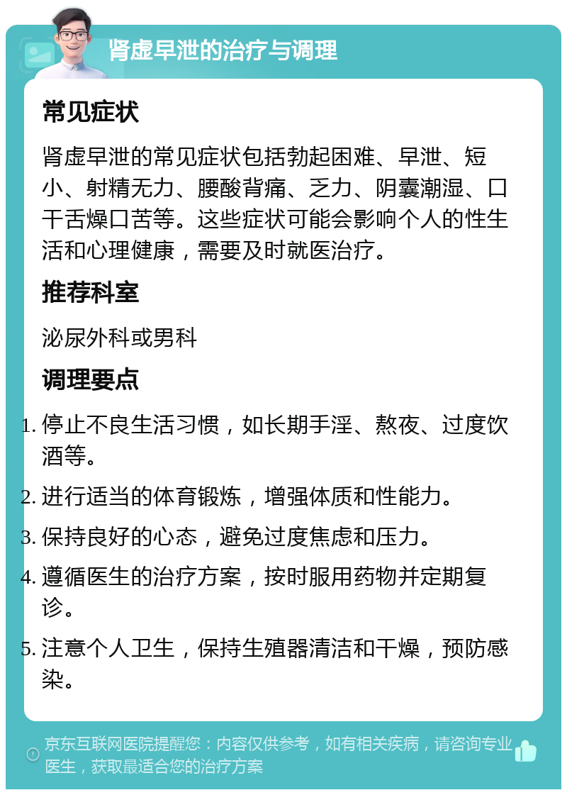 肾虚早泄的治疗与调理 常见症状 肾虚早泄的常见症状包括勃起困难、早泄、短小、射精无力、腰酸背痛、乏力、阴囊潮湿、口干舌燥口苦等。这些症状可能会影响个人的性生活和心理健康，需要及时就医治疗。 推荐科室 泌尿外科或男科 调理要点 停止不良生活习惯，如长期手淫、熬夜、过度饮酒等。 进行适当的体育锻炼，增强体质和性能力。 保持良好的心态，避免过度焦虑和压力。 遵循医生的治疗方案，按时服用药物并定期复诊。 注意个人卫生，保持生殖器清洁和干燥，预防感染。