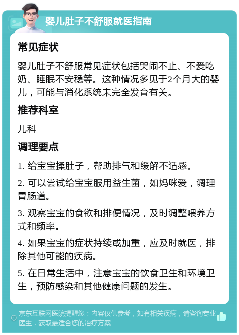 婴儿肚子不舒服就医指南 常见症状 婴儿肚子不舒服常见症状包括哭闹不止、不爱吃奶、睡眠不安稳等。这种情况多见于2个月大的婴儿，可能与消化系统未完全发育有关。 推荐科室 儿科 调理要点 1. 给宝宝揉肚子，帮助排气和缓解不适感。 2. 可以尝试给宝宝服用益生菌，如妈咪爱，调理胃肠道。 3. 观察宝宝的食欲和排便情况，及时调整喂养方式和频率。 4. 如果宝宝的症状持续或加重，应及时就医，排除其他可能的疾病。 5. 在日常生活中，注意宝宝的饮食卫生和环境卫生，预防感染和其他健康问题的发生。