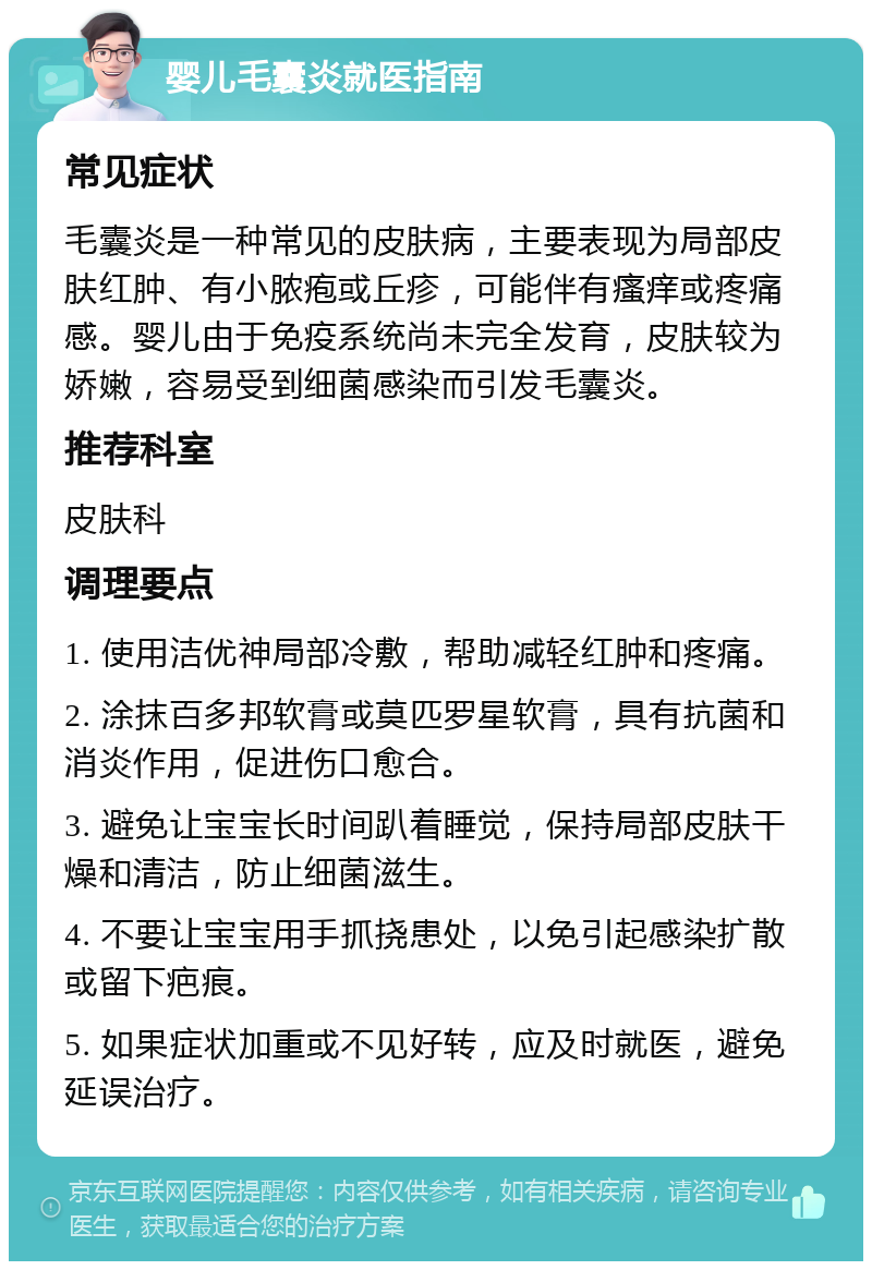 婴儿毛囊炎就医指南 常见症状 毛囊炎是一种常见的皮肤病，主要表现为局部皮肤红肿、有小脓疱或丘疹，可能伴有瘙痒或疼痛感。婴儿由于免疫系统尚未完全发育，皮肤较为娇嫩，容易受到细菌感染而引发毛囊炎。 推荐科室 皮肤科 调理要点 1. 使用洁优神局部冷敷，帮助减轻红肿和疼痛。 2. 涂抹百多邦软膏或莫匹罗星软膏，具有抗菌和消炎作用，促进伤口愈合。 3. 避免让宝宝长时间趴着睡觉，保持局部皮肤干燥和清洁，防止细菌滋生。 4. 不要让宝宝用手抓挠患处，以免引起感染扩散或留下疤痕。 5. 如果症状加重或不见好转，应及时就医，避免延误治疗。