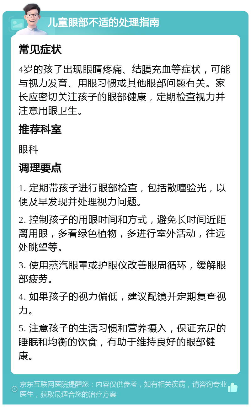 儿童眼部不适的处理指南 常见症状 4岁的孩子出现眼睛疼痛、结膜充血等症状，可能与视力发育、用眼习惯或其他眼部问题有关。家长应密切关注孩子的眼部健康，定期检查视力并注意用眼卫生。 推荐科室 眼科 调理要点 1. 定期带孩子进行眼部检查，包括散瞳验光，以便及早发现并处理视力问题。 2. 控制孩子的用眼时间和方式，避免长时间近距离用眼，多看绿色植物，多进行室外活动，往远处眺望等。 3. 使用蒸汽眼罩或护眼仪改善眼周循环，缓解眼部疲劳。 4. 如果孩子的视力偏低，建议配镜并定期复查视力。 5. 注意孩子的生活习惯和营养摄入，保证充足的睡眠和均衡的饮食，有助于维持良好的眼部健康。