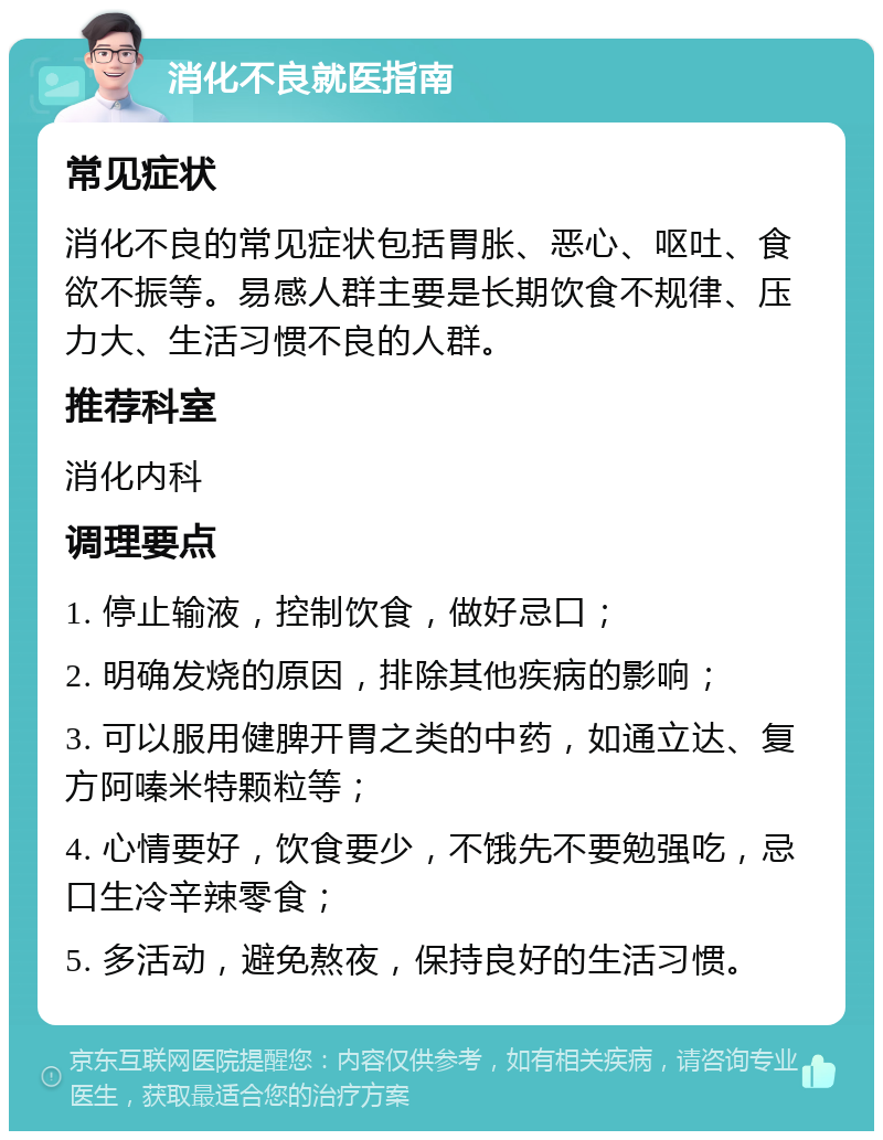 消化不良就医指南 常见症状 消化不良的常见症状包括胃胀、恶心、呕吐、食欲不振等。易感人群主要是长期饮食不规律、压力大、生活习惯不良的人群。 推荐科室 消化内科 调理要点 1. 停止输液，控制饮食，做好忌口； 2. 明确发烧的原因，排除其他疾病的影响； 3. 可以服用健脾开胃之类的中药，如通立达、复方阿嗪米特颗粒等； 4. 心情要好，饮食要少，不饿先不要勉强吃，忌口生冷辛辣零食； 5. 多活动，避免熬夜，保持良好的生活习惯。