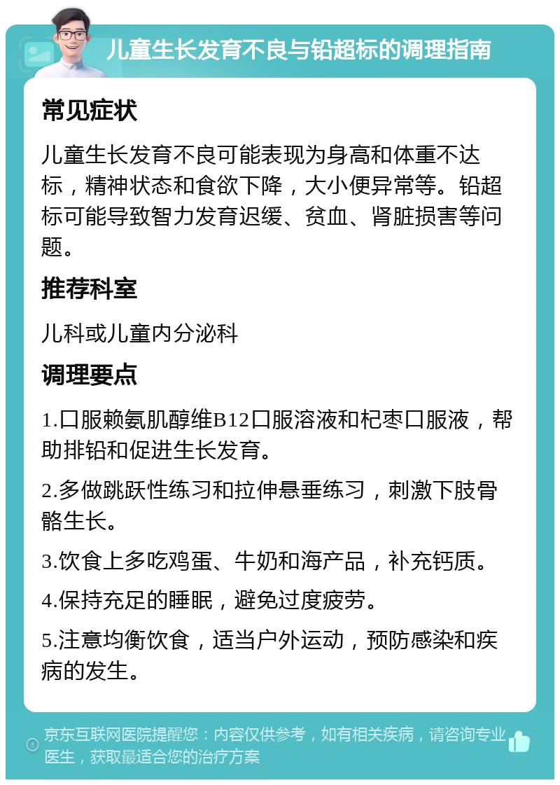 儿童生长发育不良与铅超标的调理指南 常见症状 儿童生长发育不良可能表现为身高和体重不达标，精神状态和食欲下降，大小便异常等。铅超标可能导致智力发育迟缓、贫血、肾脏损害等问题。 推荐科室 儿科或儿童内分泌科 调理要点 1.口服赖氨肌醇维B12口服溶液和杞枣口服液，帮助排铅和促进生长发育。 2.多做跳跃性练习和拉伸悬垂练习，刺激下肢骨骼生长。 3.饮食上多吃鸡蛋、牛奶和海产品，补充钙质。 4.保持充足的睡眠，避免过度疲劳。 5.注意均衡饮食，适当户外运动，预防感染和疾病的发生。