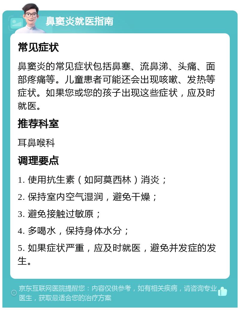 鼻窦炎就医指南 常见症状 鼻窦炎的常见症状包括鼻塞、流鼻涕、头痛、面部疼痛等。儿童患者可能还会出现咳嗽、发热等症状。如果您或您的孩子出现这些症状，应及时就医。 推荐科室 耳鼻喉科 调理要点 1. 使用抗生素（如阿莫西林）消炎； 2. 保持室内空气湿润，避免干燥； 3. 避免接触过敏原； 4. 多喝水，保持身体水分； 5. 如果症状严重，应及时就医，避免并发症的发生。