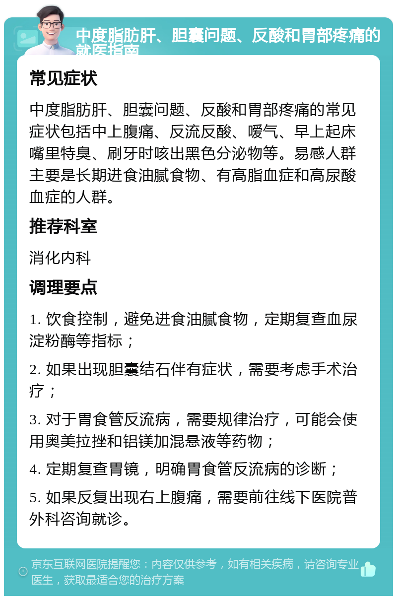 中度脂肪肝、胆囊问题、反酸和胃部疼痛的就医指南 常见症状 中度脂肪肝、胆囊问题、反酸和胃部疼痛的常见症状包括中上腹痛、反流反酸、嗳气、早上起床嘴里特臭、刷牙时咳出黑色分泌物等。易感人群主要是长期进食油腻食物、有高脂血症和高尿酸血症的人群。 推荐科室 消化内科 调理要点 1. 饮食控制，避免进食油腻食物，定期复查血尿淀粉酶等指标； 2. 如果出现胆囊结石伴有症状，需要考虑手术治疗； 3. 对于胃食管反流病，需要规律治疗，可能会使用奥美拉挫和铝镁加混悬液等药物； 4. 定期复查胃镜，明确胃食管反流病的诊断； 5. 如果反复出现右上腹痛，需要前往线下医院普外科咨询就诊。