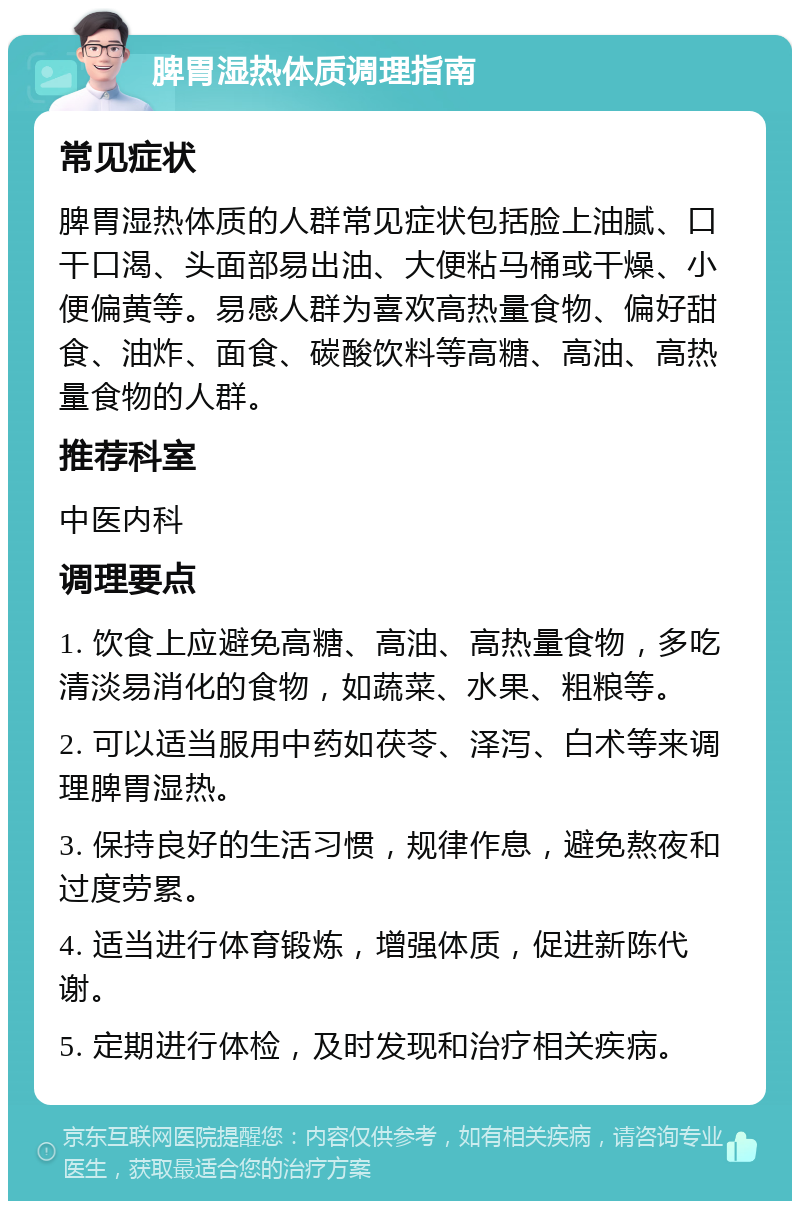 脾胃湿热体质调理指南 常见症状 脾胃湿热体质的人群常见症状包括脸上油腻、口干口渴、头面部易出油、大便粘马桶或干燥、小便偏黄等。易感人群为喜欢高热量食物、偏好甜食、油炸、面食、碳酸饮料等高糖、高油、高热量食物的人群。 推荐科室 中医内科 调理要点 1. 饮食上应避免高糖、高油、高热量食物，多吃清淡易消化的食物，如蔬菜、水果、粗粮等。 2. 可以适当服用中药如茯苓、泽泻、白术等来调理脾胃湿热。 3. 保持良好的生活习惯，规律作息，避免熬夜和过度劳累。 4. 适当进行体育锻炼，增强体质，促进新陈代谢。 5. 定期进行体检，及时发现和治疗相关疾病。