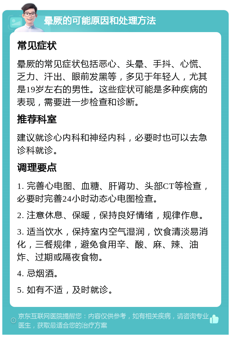 晕厥的可能原因和处理方法 常见症状 晕厥的常见症状包括恶心、头晕、手抖、心慌、乏力、汗出、眼前发黑等，多见于年轻人，尤其是19岁左右的男性。这些症状可能是多种疾病的表现，需要进一步检查和诊断。 推荐科室 建议就诊心内科和神经内科，必要时也可以去急诊科就诊。 调理要点 1. 完善心电图、血糖、肝肾功、头部CT等检查，必要时完善24小时动态心电图检查。 2. 注意休息、保暖，保持良好情绪，规律作息。 3. 适当饮水，保持室内空气湿润，饮食清淡易消化，三餐规律，避免食用辛、酸、麻、辣、油炸、过期或隔夜食物。 4. 忌烟酒。 5. 如有不适，及时就诊。