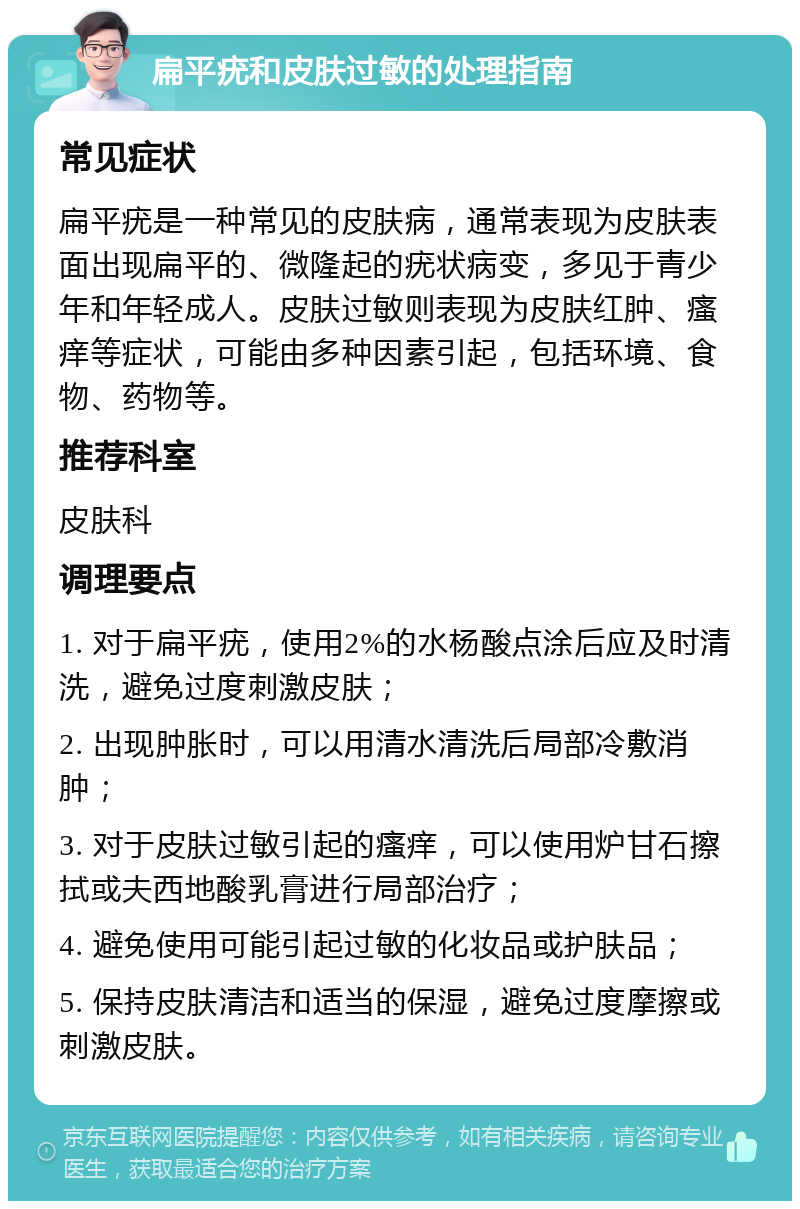 扁平疣和皮肤过敏的处理指南 常见症状 扁平疣是一种常见的皮肤病，通常表现为皮肤表面出现扁平的、微隆起的疣状病变，多见于青少年和年轻成人。皮肤过敏则表现为皮肤红肿、瘙痒等症状，可能由多种因素引起，包括环境、食物、药物等。 推荐科室 皮肤科 调理要点 1. 对于扁平疣，使用2%的水杨酸点涂后应及时清洗，避免过度刺激皮肤； 2. 出现肿胀时，可以用清水清洗后局部冷敷消肿； 3. 对于皮肤过敏引起的瘙痒，可以使用炉甘石擦拭或夫西地酸乳膏进行局部治疗； 4. 避免使用可能引起过敏的化妆品或护肤品； 5. 保持皮肤清洁和适当的保湿，避免过度摩擦或刺激皮肤。