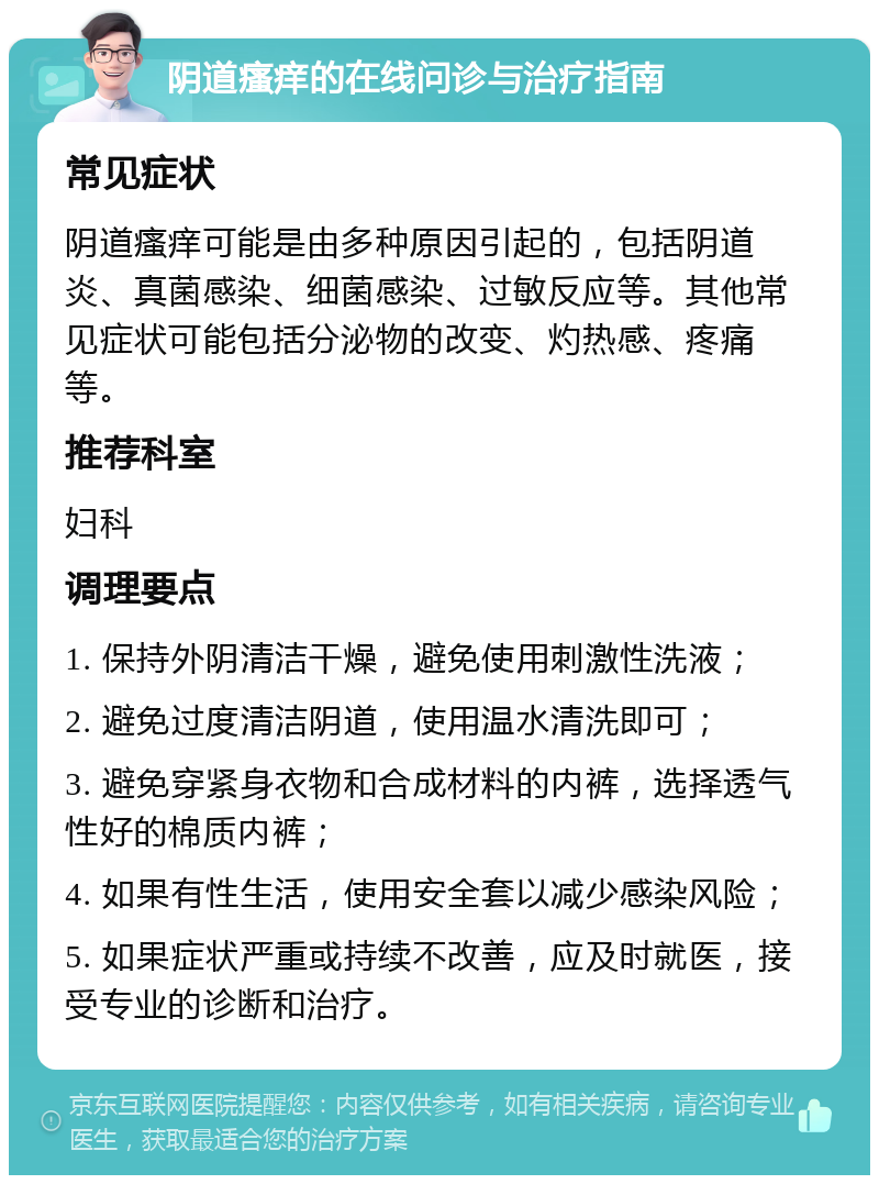 阴道瘙痒的在线问诊与治疗指南 常见症状 阴道瘙痒可能是由多种原因引起的，包括阴道炎、真菌感染、细菌感染、过敏反应等。其他常见症状可能包括分泌物的改变、灼热感、疼痛等。 推荐科室 妇科 调理要点 1. 保持外阴清洁干燥，避免使用刺激性洗液； 2. 避免过度清洁阴道，使用温水清洗即可； 3. 避免穿紧身衣物和合成材料的内裤，选择透气性好的棉质内裤； 4. 如果有性生活，使用安全套以减少感染风险； 5. 如果症状严重或持续不改善，应及时就医，接受专业的诊断和治疗。