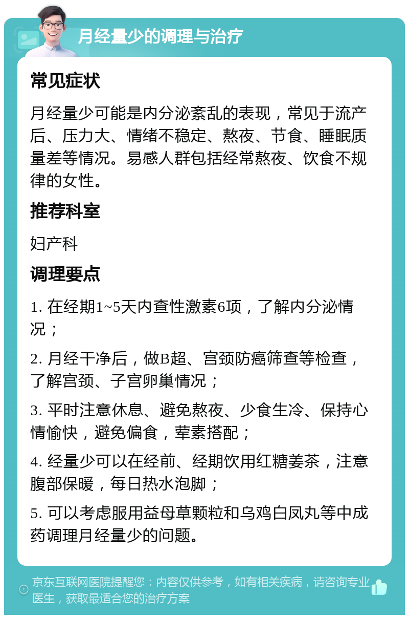 月经量少的调理与治疗 常见症状 月经量少可能是内分泌紊乱的表现，常见于流产后、压力大、情绪不稳定、熬夜、节食、睡眠质量差等情况。易感人群包括经常熬夜、饮食不规律的女性。 推荐科室 妇产科 调理要点 1. 在经期1~5天内查性激素6项，了解内分泌情况； 2. 月经干净后，做B超、宫颈防癌筛查等检查，了解宫颈、子宫卵巢情况； 3. 平时注意休息、避免熬夜、少食生冷、保持心情愉快，避免偏食，荤素搭配； 4. 经量少可以在经前、经期饮用红糖姜茶，注意腹部保暖，每日热水泡脚； 5. 可以考虑服用益母草颗粒和乌鸡白凤丸等中成药调理月经量少的问题。