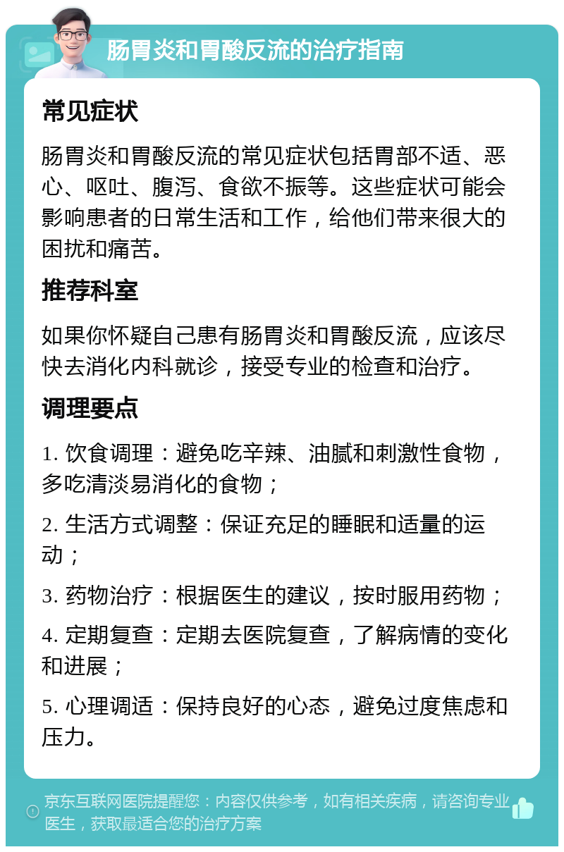 肠胃炎和胃酸反流的治疗指南 常见症状 肠胃炎和胃酸反流的常见症状包括胃部不适、恶心、呕吐、腹泻、食欲不振等。这些症状可能会影响患者的日常生活和工作，给他们带来很大的困扰和痛苦。 推荐科室 如果你怀疑自己患有肠胃炎和胃酸反流，应该尽快去消化内科就诊，接受专业的检查和治疗。 调理要点 1. 饮食调理：避免吃辛辣、油腻和刺激性食物，多吃清淡易消化的食物； 2. 生活方式调整：保证充足的睡眠和适量的运动； 3. 药物治疗：根据医生的建议，按时服用药物； 4. 定期复查：定期去医院复查，了解病情的变化和进展； 5. 心理调适：保持良好的心态，避免过度焦虑和压力。