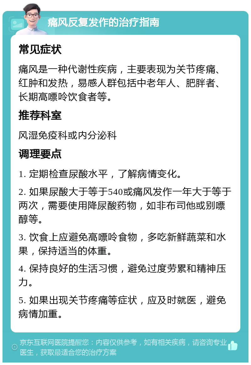 痛风反复发作的治疗指南 常见症状 痛风是一种代谢性疾病，主要表现为关节疼痛、红肿和发热，易感人群包括中老年人、肥胖者、长期高嘌呤饮食者等。 推荐科室 风湿免疫科或内分泌科 调理要点 1. 定期检查尿酸水平，了解病情变化。 2. 如果尿酸大于等于540或痛风发作一年大于等于两次，需要使用降尿酸药物，如非布司他或别嘌醇等。 3. 饮食上应避免高嘌呤食物，多吃新鲜蔬菜和水果，保持适当的体重。 4. 保持良好的生活习惯，避免过度劳累和精神压力。 5. 如果出现关节疼痛等症状，应及时就医，避免病情加重。