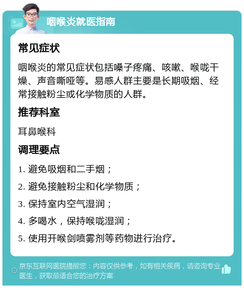 咽喉炎就医指南 常见症状 咽喉炎的常见症状包括嗓子疼痛、咳嗽、喉咙干燥、声音嘶哑等。易感人群主要是长期吸烟、经常接触粉尘或化学物质的人群。 推荐科室 耳鼻喉科 调理要点 1. 避免吸烟和二手烟； 2. 避免接触粉尘和化学物质； 3. 保持室内空气湿润； 4. 多喝水，保持喉咙湿润； 5. 使用开喉剑喷雾剂等药物进行治疗。