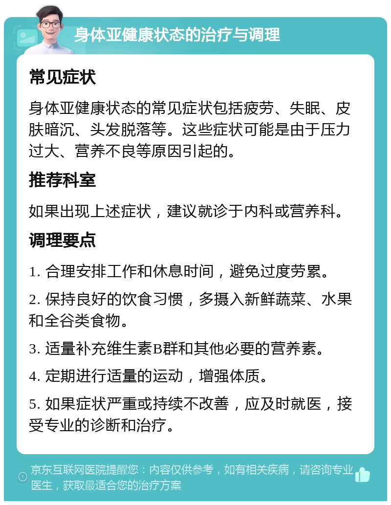 身体亚健康状态的治疗与调理 常见症状 身体亚健康状态的常见症状包括疲劳、失眠、皮肤暗沉、头发脱落等。这些症状可能是由于压力过大、营养不良等原因引起的。 推荐科室 如果出现上述症状，建议就诊于内科或营养科。 调理要点 1. 合理安排工作和休息时间，避免过度劳累。 2. 保持良好的饮食习惯，多摄入新鲜蔬菜、水果和全谷类食物。 3. 适量补充维生素B群和其他必要的营养素。 4. 定期进行适量的运动，增强体质。 5. 如果症状严重或持续不改善，应及时就医，接受专业的诊断和治疗。