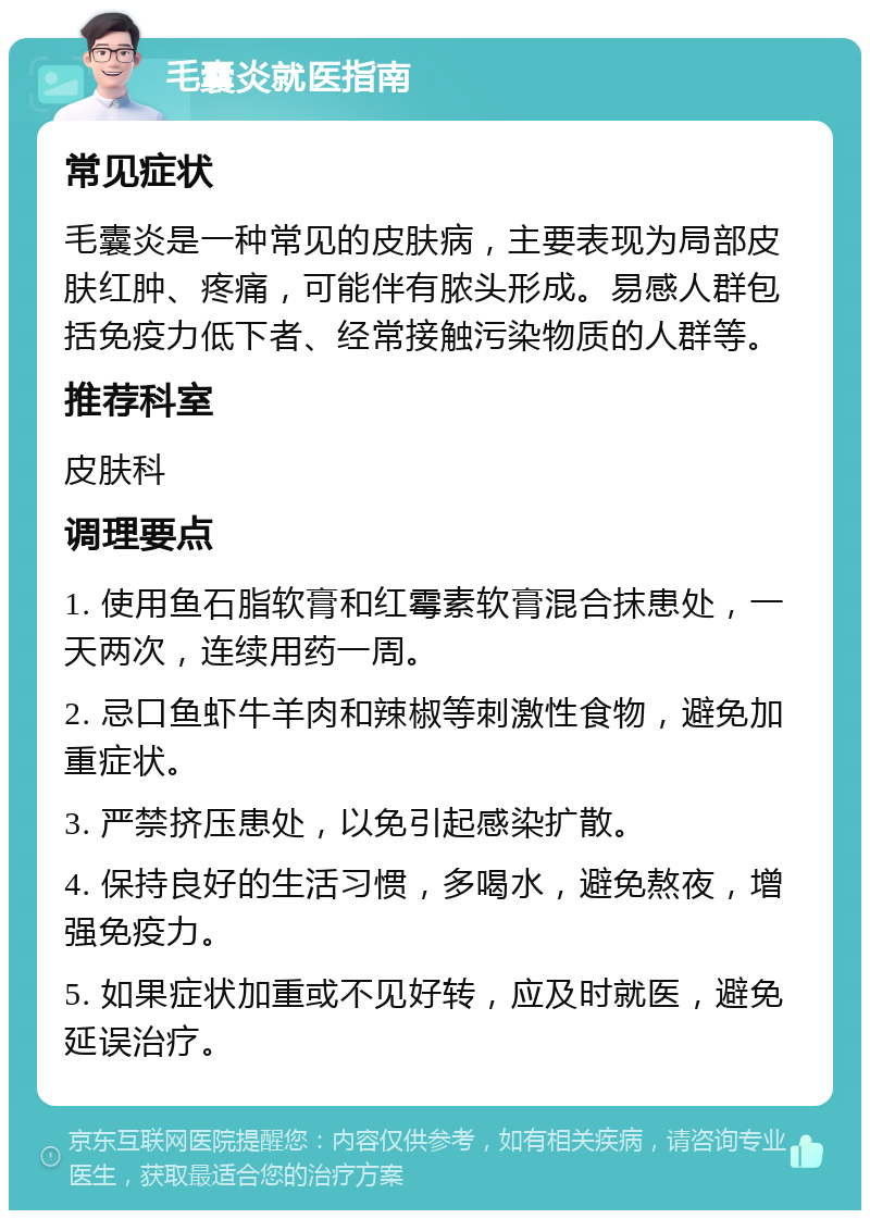 毛囊炎就医指南 常见症状 毛囊炎是一种常见的皮肤病，主要表现为局部皮肤红肿、疼痛，可能伴有脓头形成。易感人群包括免疫力低下者、经常接触污染物质的人群等。 推荐科室 皮肤科 调理要点 1. 使用鱼石脂软膏和红霉素软膏混合抹患处，一天两次，连续用药一周。 2. 忌口鱼虾牛羊肉和辣椒等刺激性食物，避免加重症状。 3. 严禁挤压患处，以免引起感染扩散。 4. 保持良好的生活习惯，多喝水，避免熬夜，增强免疫力。 5. 如果症状加重或不见好转，应及时就医，避免延误治疗。