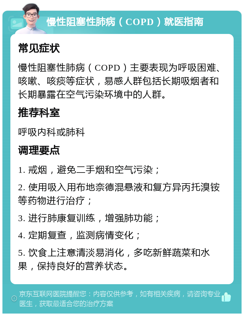 慢性阻塞性肺病（COPD）就医指南 常见症状 慢性阻塞性肺病（COPD）主要表现为呼吸困难、咳嗽、咳痰等症状，易感人群包括长期吸烟者和长期暴露在空气污染环境中的人群。 推荐科室 呼吸内科或肺科 调理要点 1. 戒烟，避免二手烟和空气污染； 2. 使用吸入用布地奈德混悬液和复方异丙托溴铵等药物进行治疗； 3. 进行肺康复训练，增强肺功能； 4. 定期复查，监测病情变化； 5. 饮食上注意清淡易消化，多吃新鲜蔬菜和水果，保持良好的营养状态。