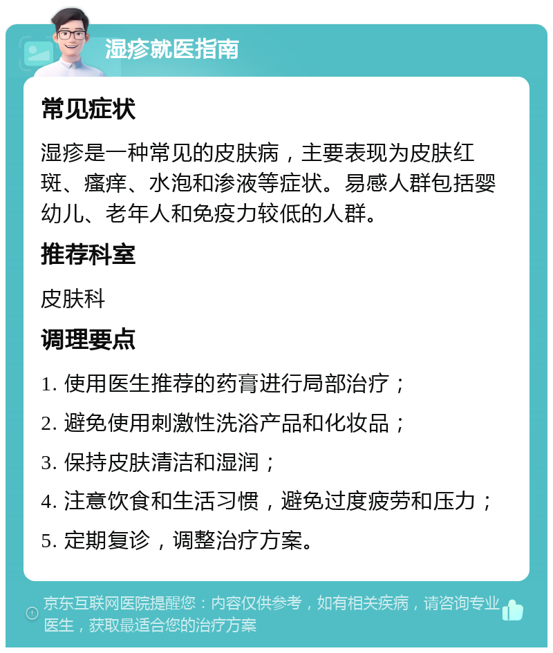 湿疹就医指南 常见症状 湿疹是一种常见的皮肤病，主要表现为皮肤红斑、瘙痒、水泡和渗液等症状。易感人群包括婴幼儿、老年人和免疫力较低的人群。 推荐科室 皮肤科 调理要点 1. 使用医生推荐的药膏进行局部治疗； 2. 避免使用刺激性洗浴产品和化妆品； 3. 保持皮肤清洁和湿润； 4. 注意饮食和生活习惯，避免过度疲劳和压力； 5. 定期复诊，调整治疗方案。